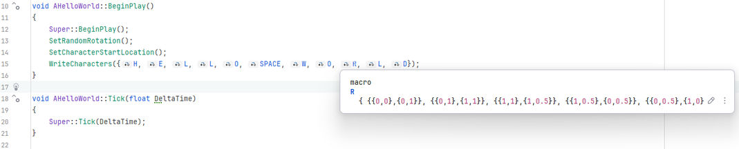 C++ programmacode.

void AHelloWorld::BeginPlay()
{
	Super::BeginPlay();
	SetRandomRotation();
	SetCharacterStartLocation();
	WriteCharacters({H, E, L, L, O, SPACE, W, O, R, L, D});
}

De letters zijn macro-definities die de coördinaten van de lijnen weergeven waaruit die letter is opgebouwd. Als voorbeeld is de R uitgelicht:
R { {{0,0},{0,1}}, {{0,1},{1,1}}, {{1,1},{1,0.5}}, {{1,0.5},{0,0.5}}, {{0,0.5},{1,0}} }