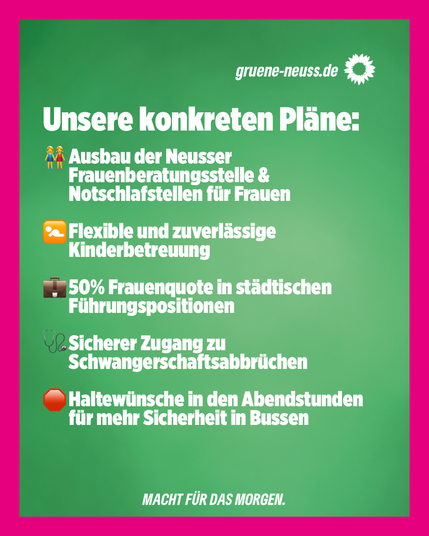 Unsere konkreten Pläne:

-Ausbau der Neusser Frauenberatungsstelle & Notschlafstellen für Frauen
-Flexible und zuverlässige Kinderbetreuung
-50% Frauenquote in städtischen Führungspositionen
- Sicherer Zugang zu Schwangerschaftsabbrüchen
-Haltewünsche in den Abendstunden für mehr Sicherheit in Bussen