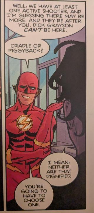 The Flash (Wally West) speaking to Dick Grayson: "Well, we have at least one active shooter, and I'm guessing there may be more. And they're after you. Dick Grayson can't be here." [in a second speech bubble] "Cradle or piggyback?"

Dick Grayson responds: "I mean, neither are that dignified."

Wally: "You're going to have to choose one."
