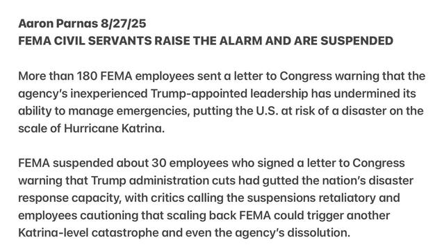 Aaron Parnas 8/27[25

FEMA CIVIL SERVANTS RAISE THE ALARM AND ARE SUSPENDED
More than 180 FEMA employees sent a letter to Congress warning that the
agency's inexperienced Trump-appointed leadership has undermined its
ability to manage emergencies, putting the U.S. at risk of a disaster on the
scale of Hurricane Katrina.

FEMA suspended about 30 employees who signed a letter to Congress
warning that Trump administration cuts had gutted the nation’s disaster
response capacity, with critics calling the suspensions retaliatory and
employees cautioning that scaling back FEMA could trigger another
Katrina-level catastrophe and even the agency's dissolution.