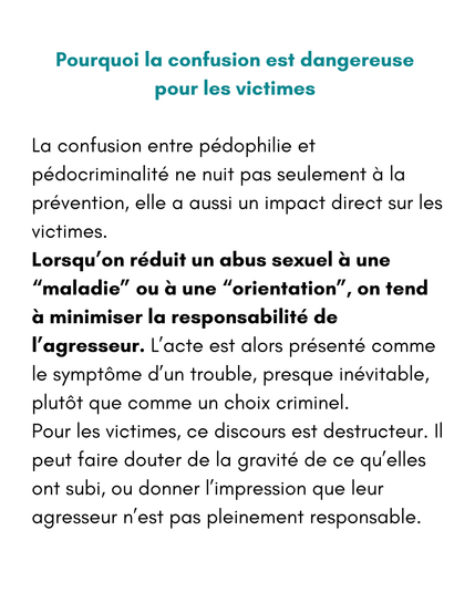 Pourquoi la confusion est dangereuse pour les victimes 
La confusion entre pédophilie et pédocriminalité ne nuit pas seulement à la prévention, elle a aussi un impact direct sur les victimes.
Lorsqu’on réduit un abus sexuel à une “maladie” ou à une “orientation”, on tend à minimiser la responsabilité de l’agresseur. L’acte est alors présenté comme le symptôme d’un trouble, presque inévitable, plutôt que comme un choix criminel.
Pour les victimes, ce discours est destructeur. Il peut faire douter de la gravité de ce qu’elles ont subi, ou donner l’impression que leur agresseur n’est pas pleinement responsable.