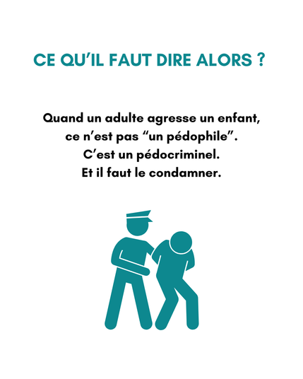 Description de l'image
Ce qu’il faut dire alors ? 
Quand un adulte agresse un enfant,ce n’est pas “un pédophile”.
C’est un pédocriminel.
Et il faut le condamner.