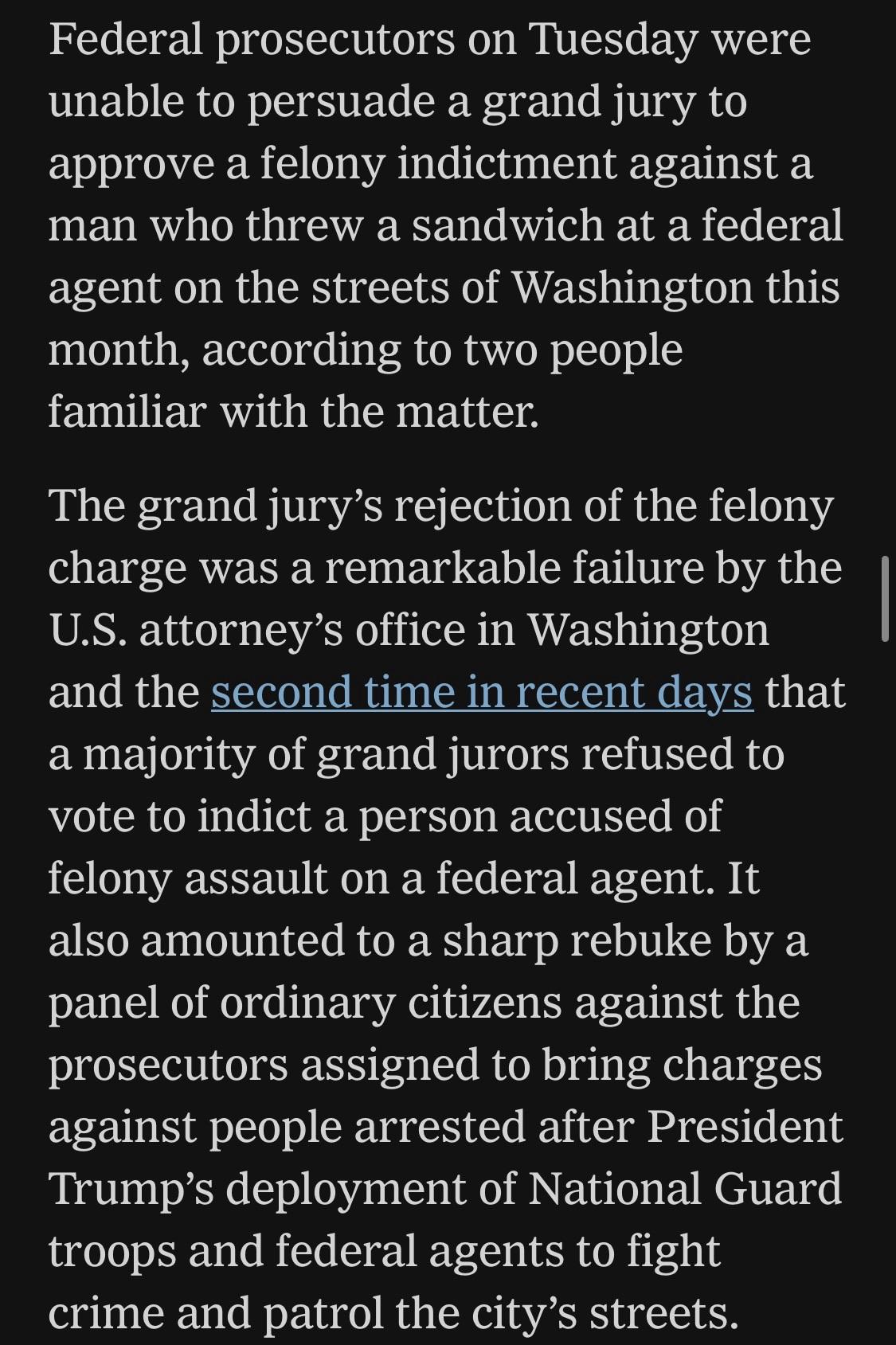 Federal prosecutors on Tuesday were unable to persuade a grand jury to approve a felony indictment against a man who threw a sandwich at a federal agent on the streets of Washington this month, according to two people familiar with the matter. The grand jury's rejection of the felony charge was a remarkable failure by the U.S. attorney's office in Washington and the second time in recent days that a majority of grand jurors refused to vote to indict a person accused of felony assault on a federal agent. It also amounted to a sharp rebuke by a panel of ordinary citizens against the prosecutors assigned to bring charges against people arrested after President Trump's deployment of National Guard troops and federal agents to fight crime and patrol the city's streets. NYT, 27 August 2025