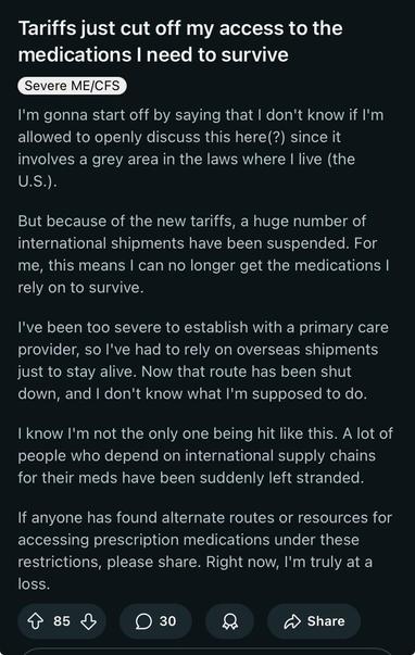 Reddit post:

Title- Tariffs just cut off my access to the medications I need to survive

Body- I'm gonna start off by saying that I don't know if I'm allowed to openly discuss this here(?) since it involves a grey area in the laws where I live (the U.S.).

But because of the new tariffs, a huge number of international shipments have been suspended. For me, this means I can no longer get the medications I rely on to survive.

I've been too severe to establish with a primary care provider, so I've had to rely on overseas shipments just to stay alive. Now that route has been shut down, and I don't know what I'm supposed to do.

I know I'm not the only one being hit like this. A lot of people who depend on international supply chains for their meds have been suddenly left stranded.

If anyone has found alternate routes or resources for accessing prescription medications under these restrictions, please share. Right now, I'm truly at a loss.