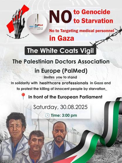 NO
to Genocide
to Starvation

The White Coats Vigil

The Palestinian Doctors Association in Europe (PalMed) invites you to stand In solidarity with healthcare professionals in Gaza and to protest the killing of innocent people by starvation_
In front of the European Parliament

Saturday, 30.08.2025
5 Time: 3:00 pm