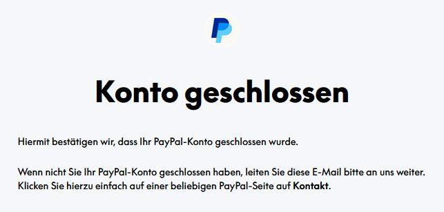 Screenshot von Paypal-E-Mail. In der E-Mail steht geschrieben: Hiermit bestatigen wir, dass Ihr PayPal-Konto geschlossen wurde.
Wenn nicht Sie Ihr PayPal-Konto geschlossen haben, leiten Sie diese E-Mail bitte an uns weiter.
Klicken Sie hierzu einfach auf einer beliebigen PayPal-Seite auf Kontakt.