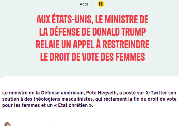 Capture d'écran site de presse 

 Aux États-Unis, le ministre de la Défense de Donald Trump relaie un appel à restreindre le droit de vote des femmes

Le ministre de la Défense américain, Pete Hegseth, a posté sur X-Twitter son soutien à des théologiens masculinistes, qui réclament la fin du droit de vote pour les femmes et un « Etat chrétien ».
