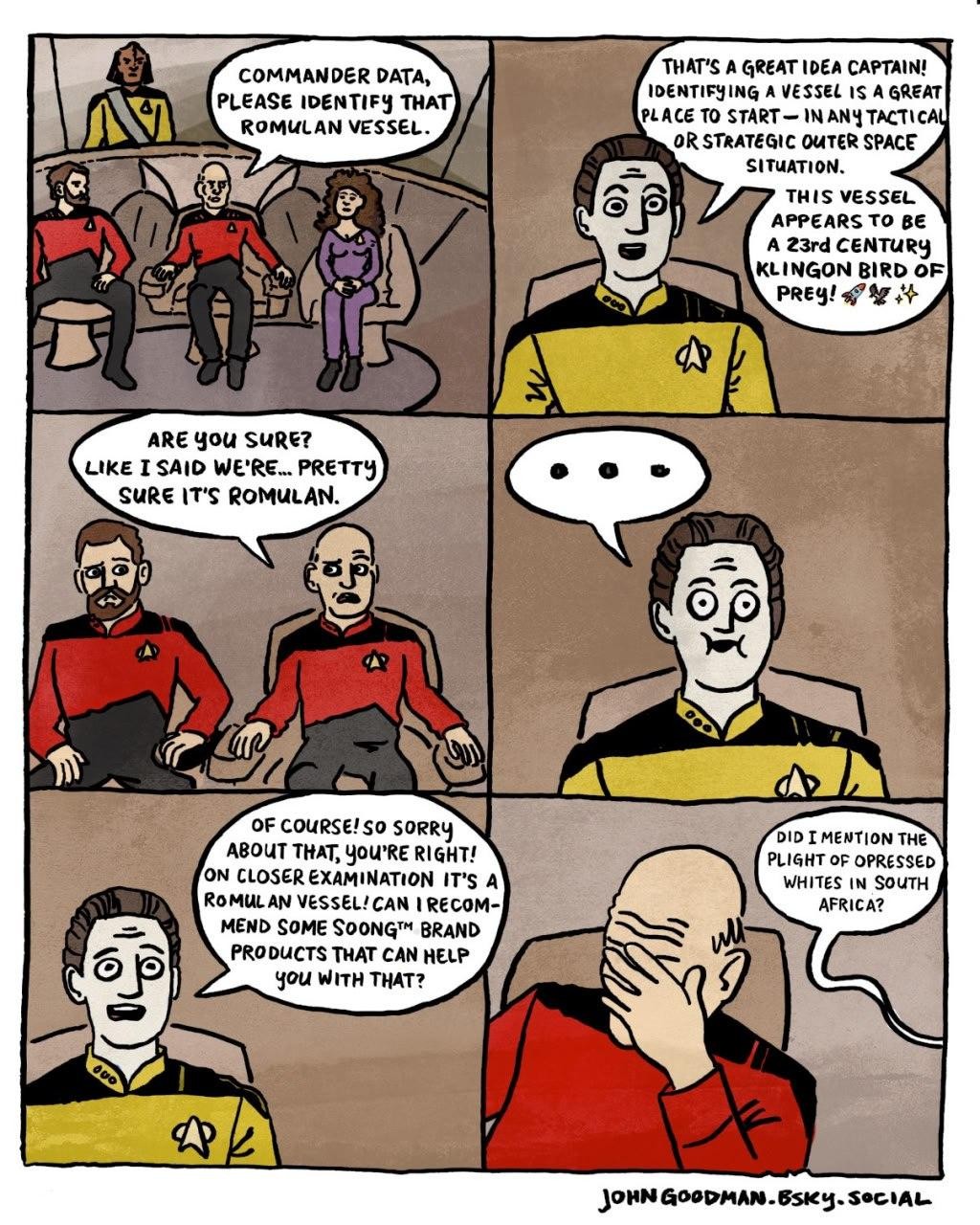 6 panel comic set on the bridge of Starship Enterprise in Star Trek: The Next Generation. Panel 1 Jean-Luc: Commander Data, Please Identify that Romulan Vessel. Panel 2 Data: That's a great idea Captain! Identifying a vessel is a great place to start—in any tactical or strategic out space situation. This vessel appears to be a 23rd Century Klingon Bird of Prey 🚀🦅✨ Panel 3 Jean-Luc: Are you sure? Like I said, we're ... pretty sure it's Romulan. Panel 4 Data: ... Panel 5 Data: Of course! So sorry about that, you're right! On closer examination it's a Romulan vessel. Can I recommend some Soong™ brand products that can help you with that? Panel 6 Jean-Luc: (face palm)  Data: (out of frame) Did I mention the plight of oppressed whites in South Africa?