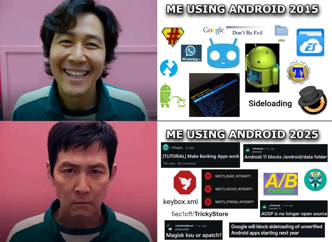 "Me using Android 2015": Clip of Squid Game with happy Seong Gi-hun. To the right of him there are logos of SuperSU, TWRP, Titanium Backup, ES File Explorer, ClockworkMod Recovery, WhatsApp+ and CyanogenMod, which were the staples of modding Android phones back in a day. There are also images of old Android recovery, including the Android logo that was shown in the recovery when the phone was busy, old Google logo with their old motto "Don't Be Evil", a folder named "obb", image of Android logo pissing on the Apple logo and text "Sideloading" "Me using Android 2025": Clip of Squid Game with now very angry Seong Gi-hun. To the right of him there are logo of Magisk, text "A/B Partitions", screenshot of Play Integrity spoofing checker and also various Reddit posts such as: * "[TUTORIAL] Make Banking Apps work" from r/Magisk * "Android 11 blocks /android/data folder" from r/android * "Magisk ksu or apatch?" from r/androidroot * "AOSP is no longer open source" from r/android (this one is fake by the way) * "Google will block sideloading of unverified Android apps starting next year"