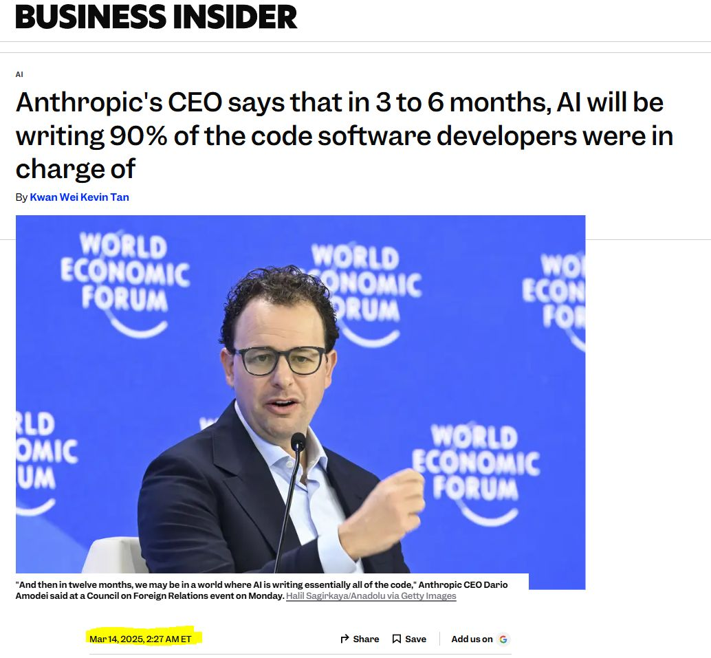 BUSINESS INSIDER, March 2025 Anthropic's CEO says that in 3 to 6 months, Al will be writing 90% of the code software developers were in charge of “And then in twelve months, we may be in a world where Al is writing essentially all of the code,”