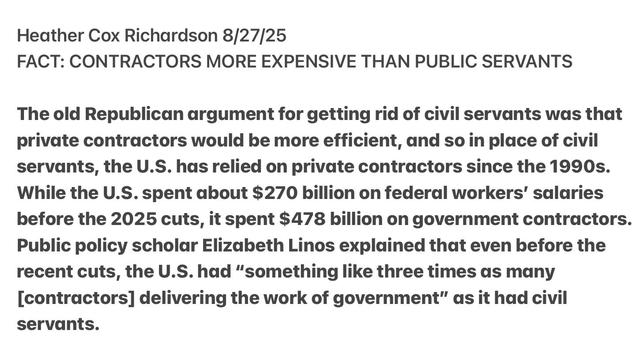 Heather Cox Richardson 8/27/25

FACT: CONTRACTORS MORE EXPENSIVE THAN PUBLIC SERVANTS

The old Republican argument for getting rid of civil servants was that
private contractors would be more efficient, and so in place of civil
servants, the U.S. has relied on private contractors since the 1990s.
While the U.S. spent about $270 billion on federal workers’ salaries
before the 2025 cuts, it spent $478 billion on government contractors.
Public policy scholar Elizabeth Linos explained that even before the
recent cuts, the U.S. had “something like three times as many
[contractors] delivering the work of government” as it had civil
servants.