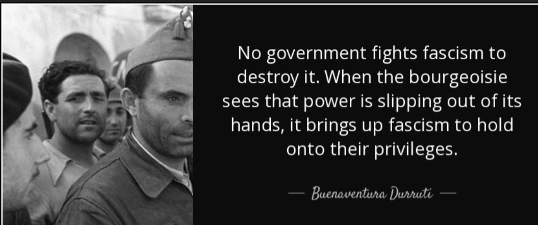 No government fights fascism to destroy it. When the bourgeoisie sees that power is skipping out of its hands, it brings up fascism to hold onto their privilege. -Buenaventura Durruti