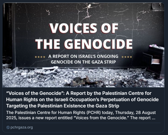 Grafica del rapporto 'Voices of the Genocide' pubblicato dal Centro Palestinese per i Diritti Umani (PCHR). Il titolo, in bianco e rosso su sfondo scuro e crepato, denuncia il genocidio in corso nella Striscia di Gaza. A destra, una sedia parzialmente visibile e detriti evocano distruzione e abbandono. Il rapporto, datato 28 agosto 2025, documenta atti sistematici di violenza contro i civili palestinesi, tra cui bombardamenti, fame deliberata e sfollamenti forzati, qualificati come genocidio ai sensi del diritto internazionale.