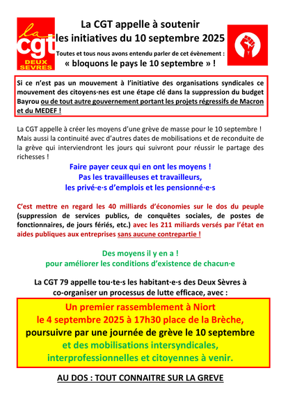 La CGT appelle à soutenir les initiatives du 10 septembre 2025.
Toutes et tous nous avons entendu parler de cet évènement :
« bloquons le pays le 10 septembre » !
Si ce n’est pas un mouvement à l’initiative des organisations syndicales ce
mouvement des citoyens·nes est une étape clé dans la suppression du budget
Bayrou ou de tout autre gouvernement portant les projets régressifs de Macron
et du MEDEF !
La CGT appelle à créer les moyens d’une grève de masse pour le 10 septembre !
Mais aussi la continuité avec d’autres dates de mobilisations et de reconduite de
la grève qui interviendront les jours qui suivront pour réussir le partage des
richesses !
Faire payer ceux qui en ont les moyens !
Pas les travailleuses et travailleurs, les privé·e·s d’emplois et les pensionné·e·s.
C’est mettre en regard les 40 milliards d’économies sur le dos du peuple
(suppression de services publics, de conquêtes sociales, de postes de
fonctionnaires, de jours fériés, etc.) avec les 211 miliards versés par l’état en
aides publiques aux entreprises sans aucune contrepartie !
Des moyens il y en a ! pour améliorer les conditions d’existence de chacun·e.
La CGT 79 appelle tou·te·s les habitant·e·s des Deux Sèvres à co-organiser un processus de lutte efficace, avec :
Un premier rassemblement à Niort le 4 septembre 2025 à 17h30 place de la Brèche, poursuivre par une journée de grève le 10 septembre et des mobilisations intersyndicales, interprofessionnelles et citoyennes à venir.