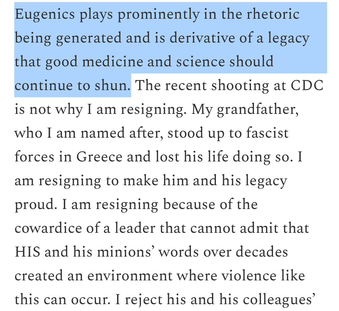 Eugenics plays prominently in the rhetoric being generated and is derivative of a legacy that good medicine and science should continue to shun. The recent shooting at CDC is not why I am resigning. My grandfather, who I am named after, stood up to fascist forces in Greece and lost his life doing so. I am resigning to make him and his legacy proud. I am resigning because of the cowardice of a leader that cannot admit that HIS and his minions' words over decades created an environment where violence like this can occur. I reject his and his colleagues