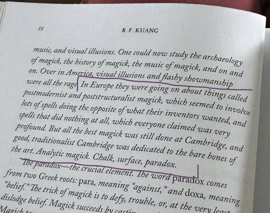 The image shows an open book page with text discussing the history and study of magick. The page is numbered 18 and is authored by R. F. Kuang. The text mentions the study of magick's archaeology, history, and music, as well as visual illusions and flashy showmanship in America. It also references postmodernist and poststructuralist magick in Europe, contrasting it with traditionalist Cambridge magick. The page highlights the paradox in magick, derived from Greek roots, and explains that magick succeeds by defying belief. The text is written in black ink, with certain phrases underlined in purple, such as "In Europe they were going on about things called postmodernist and poststructuralist magick" and "The paradox—the crucial element." The background is a plain, light-colored paper, typical of a book.
Provided by @altbot@fuzzies.wtf, generated privately and locally using Ovis2-8B
🌱 Energy used: 0.192 Wh