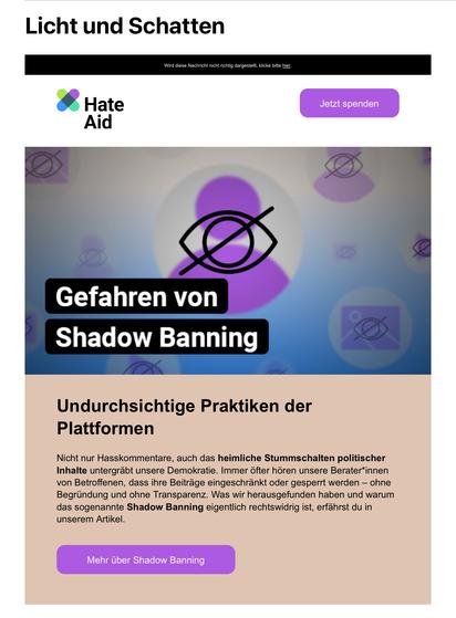 Licht und Schatten
Wird diese Nachricht nicht richtig dargestellt, klicke bitte hier.
Hate
Aid
Jetzt spenden
Gefahren von Shadow Banning
Undurchsichtige Praktiken der Plattformen
Nicht nur Hasskommentare, auch das heimliche Stummschalten politischer Inhalte untergräbt unsere Demokratie. Immer öfter hören unsere Berater*innen von Betroffenen, dass ihre Beiträge eingeschränkt oder gesperrt werden - ohne Begründung und ohne Transparenz. Was wir herausgefunden haben und warum das sogenannte Shadow Banning eigentlich rechtswidrig ist, erfährst du in unserem Artikel.
Mehr über Shadow Banning🖖