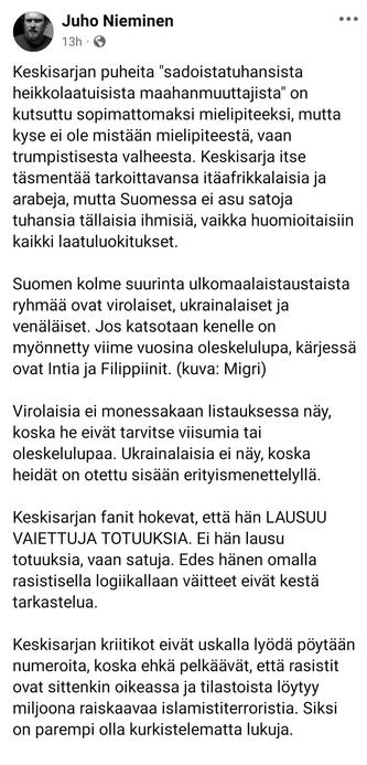 Face Post 
Juho Nieminen

Keskisarjan puheita "sadoistatuhansista heikkolaatuisista maahanmuuttajista" on kutsuttu sopimattomaksi mielipiteeksi, mutta kyse ei ole mistään mielipiteestä, vaan trumpistisesta valheesta. Keskisarja itse täsmentää tarkoittavansa itäafrikkalaisia ja arabeja, mutta Suomessa ei asu satoja tuhansia tällaisia ihmisiä, vaikka huomioitaisiin kaikki laatuluokitukset.

Suomen kolme suurinta ulkomaalaistaustaista ryhmää ovat virolaiset, ukrainalaiset ja venäläiset. Jos katsotaan kenelle on myönnetty viime vuosina oleskelulupa, kärjessä ovat Intia ja Filippiinit. (kuva: Migri)

Virolaisia ei monessakaan listauksessa näy, koska he eivät tarvitse viisumia tai oleskelulupaa. Ukrainalaisia ei näy, koska heidät on otettu sisään erityismenettelyllä.

Keskisarjan fanit hokevat, että hän LAUSUU VAIETTUJA TOTUUKSIA. Ei hän lausu totuuksia, vaan satuja. Edes hänen omalla rasistisella logiikallaan väitteet eivät kestä tarkastelua.

Keskisarjan kriitikot eivät uskalla lyödä pöytään numeroita, koska ehkä pelkäävät, että rasistit ovat sittenkin oikeassa ja tilastoista löytyy miljoona raiskaavaa islamistiterroristia. Siksi on parempi olla kurkistelematta lukuja.