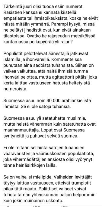 Tärkeintä juuri olisi tuoda esiin numerot. Rasistien kanssa ei kannata kiistellä empatiasta tai ihmisoikeuksista, koska he eivät niistä mitään ymmärrä. Parempi kysyä, missä ne pelätyt jihadistit ovat, kun eivät ainakaan tilastoissa. Ovatko he rajaseudun metsiköissä kantamassa polkupyörää yli rajan?

Populistit pelottelevat äänestäjiä jatkuvasti islamilla ja ihonväreillä. Kommenteissa puhutaan aina sadoista tuhansista. Siihen on vaikea vaikuttaa, että näitä ihmisiä tumma ihonväri pelottaa, mutta agitaattorit pitäisi joka kerta laittaa vastuuseen hatusta heitetyistä numeroista.

Suomessa asuu noin 40.000 arabiankielistä ihmistä. Se ei ole satoja tuhansia.

Suomessa asuu yli satatuhatta muslimia, mutta heistä vähemmän kuin satatuhatta ovat maahanmuuttajia. Loput ovat Suomessa syntyneitä ja puhuvat selvää suomea. 

Ei ole mitään sellaista satojen tuhansien vääräväristen ja vääräuskoisten populaatiota, joka vihermädättäjien ansiosta olisi vyörynyt tänne heinäsirkkojen lailla.

Se on valhe, ei mielipide. Valheiden levittäjät täytyy laittaa vastuuseen, etteivät trumpistit pilaa tätä maata. Poliittiset valheet voivat tuhota tämän yhteiskunnan paljon helpommin kuin jokin muinainen uskonto.

Se on valhe, ei mielipide. Valheiden levittäjät täytyy laittaa vastuuseen, etteivät trumpistit pilaa tätä maata. Poliittiset valheet voivat tuhota tämän yhteiskunnan paljon helpommin kuin jokin muinainen uskonto.