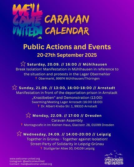 Sharepic in blau und lila Tönen mit gelber und weißer Schrift. Rechts unten befindet sich das Logo "OPEN BORDERS - END DEATHS"

Text:
WE'LL COME UNITED CARAVAN CALENDAR
Public Actions and Events 
20-27th September 2025 

* Saturday, 20.09. // 16:00 // Mühlhausen 
Break Isolation! Manifestation in Mühlhausen in reference to the situation and protests in the Lager Obermehler  
Obermarkt, 99974 Mühlhausen/Thüringen 

* Sunday, 21.09. // 13:00, 16:00-18:00 // Arnstadt 
Manifestation in front of the deportation prison in Arnstadt 
"Knastbeben“ and Demonstration (13:00) 
Swarming/Meeting Lager Arnstadt (16:00-18:00) 
Dr. Albert-Krebs-Str. 1, 99310 Arnstadt 

* Monday, 22.09. // 17:00 // Dresden 
Caravan Assembly 
Montagscafe in Im Kleinen Haus, Glacisstr. 28, 01099 Dresden

* Wednesday, 24.09. // 14:00-20:00 // Leipzig 
Together in Grünau - Together against Isolation! 
Street-Party of Solidarity in Leipzig-Grünau 
Stuttgarter Allee 30, 04109 Leipzig

www.welcome-united.org
Instagram: @wellcomeunited 
Contact: mail@welcome-united.org