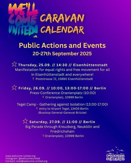 Sharepic in blau und lila Tönen mit gelber und weißer Schrift. Rechts unten befindet sich das Logo "OPEN BORDERS - END DEATHS"

Text:
WE'LL COME UNITED CARAVAN CALENDAR
Public Actions and Events 
20-27th September 2025 

* Thursday, 25.09. // 14:30 // Eisenhiittenstadt 
Manifestation for equal rights and free movement for all in Eisenhittenstadt and everywhere! | Poststrasse 72, 15890 Eisenhuttenstadt 54 

* Friday, 26.09. // 10:00, 13:00-17:00 // Berlin 
Press-Conference Oranienplatz (10:00) | 
Oranienplatz, 10999 Berlin 

Tegel Camp - Gathering against Isolation (13:00-17:00) I entry to Airport Tegel, 13405 Berlin (Busstop General-Ganeval-Brücke) 

* Saturday, 27.09. // 11:00 // Berlin 
Big Parade through Kreuzberg, Neukélln and Friedrichshain | Oranienplatz, 10999 Berlin 

www.welcome-united.org
Instagram: @wellcomeunited 
Contact: mail@welcome-united.org