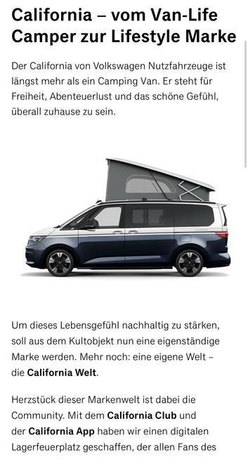California - vom Van-Life Camper zur Lifestyle Marke
Der California von Volkswagen Nutzfahrzeuge ist längst mehr als ein Camping Van. Er steht für Freiheit, Abenteuerlust und das schöne Gefühl, überall zuhause zu sein.
Um dieses Lebensgefühl nachhaltig zu stärken, soll aus dem Kultobjekt nun eine eigenständige Marke werden. Mehr noch: eine eigene Welt - die California Welt.
Herzstück dieser Markenwelt ist dabei die Community. Mit dem California Club und der California App haben wir einen digitalen Lagerfeuerplatz geschaffen, der allen Fans des🖖