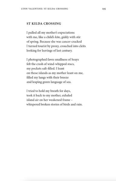 ST KILDA CROSSING
by Lynn Valentine
I pulled all my mother’s expectations
with me, like a child’s kite, giddy with stir
of spring. Because she was cancer-cracked
I turned tourist by proxy, crouched into cleits
looking for leavings of last century.
I photographed fawn smallness of Soays
felt the crash of wind-whipped stacs,
my pockets salt-filled. I leant
on those islands as my mother leant on me,
filled my lungs with their breeze
and leaping green language of sea.
I tried to hold my breath for days,
took it back to my mother, exhaled
island air on her weakened frame –
whispered broken stories of birds and rain.