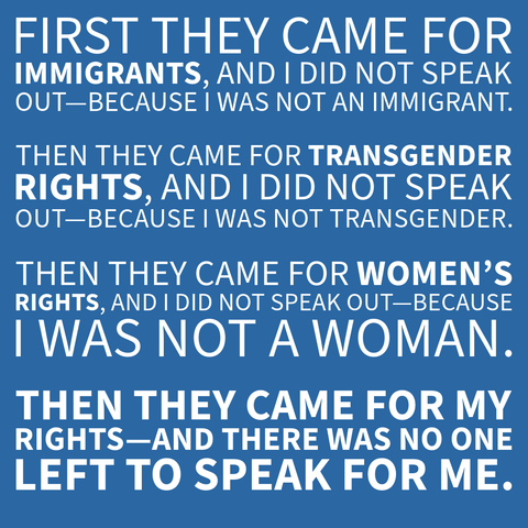 White text on a blue background conveying a message about speaking out for others' rights.

Transcribed Text:

FIRST THEY CAME FOR IMMIGRANTS, AND I DID NOT SPEAK OUT—BECAUSE I WAS NOT AN IMMIGRANT.

THEN THEY CAME FOR TRANSGENDER RIGHTS, AND I DID NOT SPEAK OUT—BECAUSE I WAS NOT TRANSGENDER.

THEN THEY CAME FOR WOMEN’S RIGHTS, AND I DID NOT SPEAK OUT—BECAUSE I WAS NOT A WOMAN.

THEN THEY CAME FOR MY RIGHTS—AND THERE WAS NO ONE LEFT TO SPEAK FOR ME.