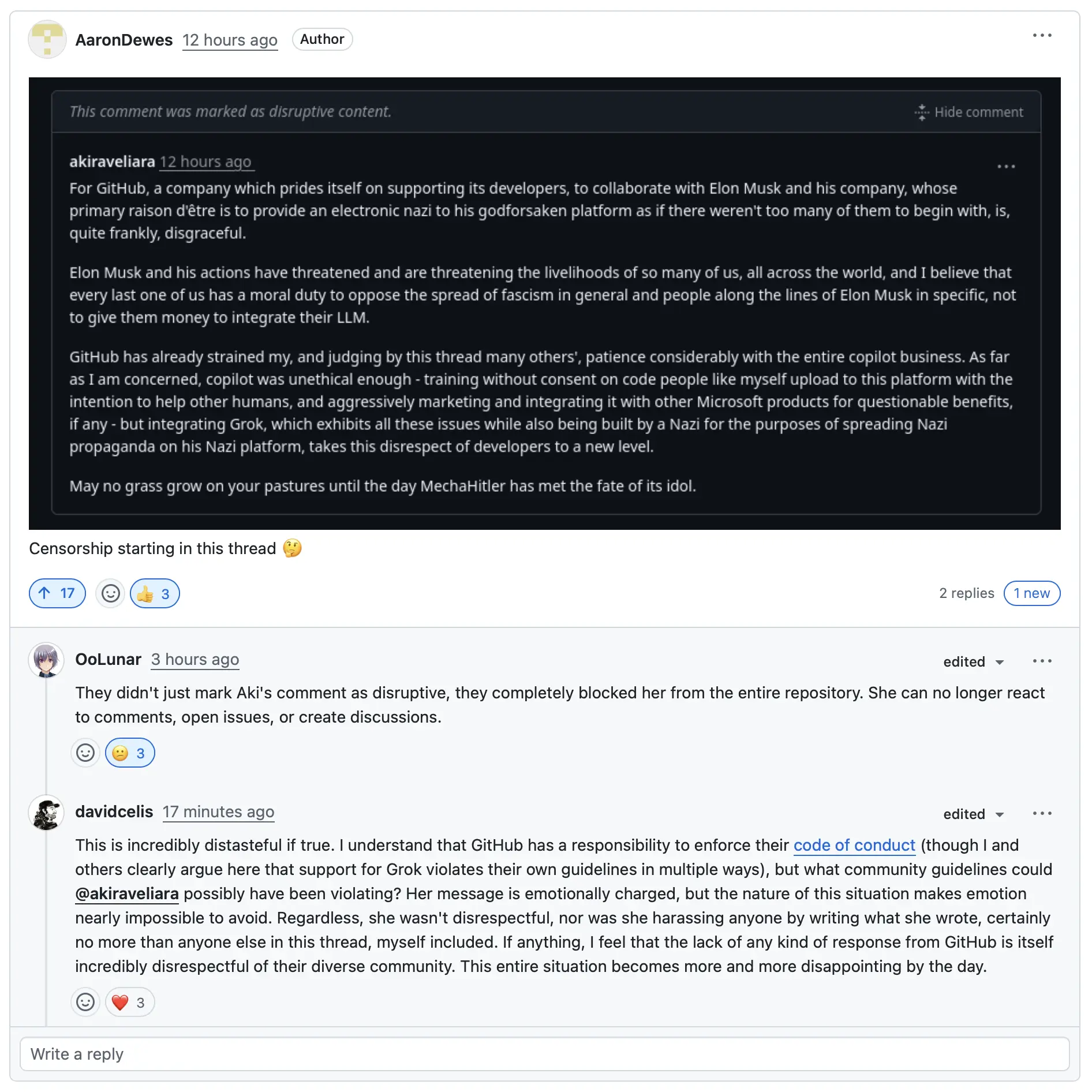 A message posted by user @akiraveliara, which GitHub marked as "disruptive content" and hid: "For GitHub, a company which prides itself on supporting its developers, to collaborate with Elon Musk and his company, whose primary raison d'être is to provide an electronic nazi to his godforsaken platform as if there weren't too many of them to begin with, is, quite frankly, disgraceful. Elon Musk and his actions have threatened and are threatening the livelihoods of so many of us, all across the world, and I believe that every last one of us has a moral duty to oppose the spread of fascism in general and people along the lines of Elon Musk in specific, not to give them money to integrate their LLM. GitHub has already strained my, and judging by this thread many others', patience considerably with the entire copilot business. As far as I am concerned, copilot was unethical enough - training without consent on code people like myself upload to this platform with the intention to help other humans, and aggressively marketing and integrating it with other Microsoft products for questionable benefits, if any - but integrating Grok, which exhibits all these issues while also being built by a Nazi for the purposes of spreading Nazi propaganda on his Nazi platform, takes this disrespect of developers to a new level. May no grass grow on your pastures until the day MechaHitler has met the fate of its idol."