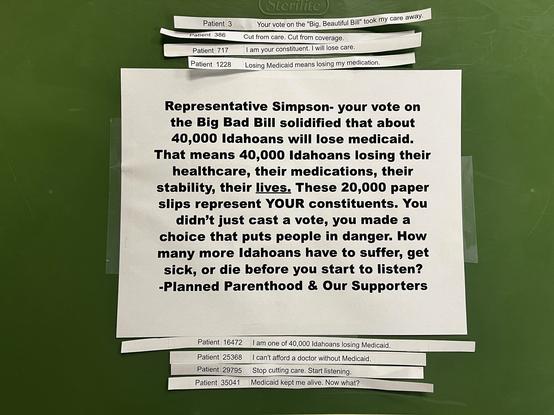 Representative Simpson- your vote on the Big Bad Bill solidified that about 40,000 Idahoans will lose medicaid.
That means 40,000 Idahoans losing their healthcare, their medications, their stability, their lives. These 20,000 paper slips represent YOUR constituents. You didn't just cast a vote, you made a choice that puts people in danger. How many more Idahoans have to suffer, get sick, or die before you start to listen?
-Planned Parenthood & Our Supporters