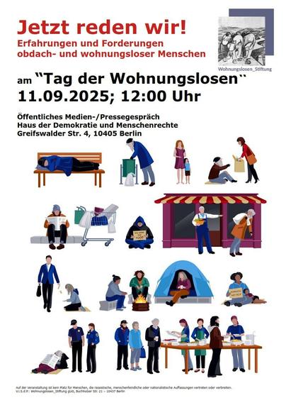 Menschen als Comic in verschiedenen typischen "Wohnungslosensituatuonen" abgebildet, Text: 

"Jetzt reden wir!

Erfahrungen und Forderungen
obdach- und wohnungsloser Menschen

Wohnungslosen_Stiftung
am "Tag der Wohnungslosen
11.09.2025; 12:00 Uhr

öffentliches Medien-/Pressegespräch
Haus der Demokratie und Menschenrechte
Greifswalder Str. 4, 10405 Berlin

Auf der veranstaltung Ist keln Platz for Menschen, dle rassistische, menschenfeindliche oder nationalistische Auffassungen vertreten oder verbrelten.

V.I.S.d.P.: Wohnungsiosen_Stiftung gUG, Buchholzer Str. 21 - 10437 Berln"
