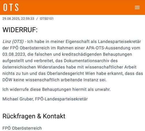 29.08.2025, 22:59:33 / OTS0101
WIDERRUF:
Linz (OTS) - Ich habe in meiner Eigenschaft als Landesparteisekretär der FPÖ Oberösterreich im Rahmen einer APA-OTS-Aussendung vom 03.08.2023, die falschen und kreditschädigenden Behauptungen aufgestellt und verbreitet, das Dokumentationsarchiv des österreichischen Widerstandes habe mit wissenschaftlicher Arbeit nichts zu tun und das Oberlandesgericht Wien habe erkannt, dass das DÖW keine wissenschaftlich arbeitende Instanz sei.
Ich widerrufe diese Behauptungen hiermit als unwahr.
Michael Gruber, FPÖ-Landesparteisekretär
Rückfragen & Kontakt
FPÖ Oberösterreich