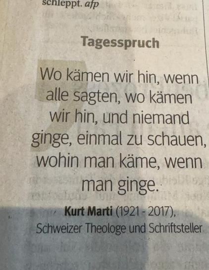 Tagesspruch
Wo kämen wir hin, wenn alle sagten, wo kämen wir hin, und niemand ginge, einmal zu schauen, wohin man käme, wenn man ginge.
Kurt Marti (1921 - 2017), Schweizer Theologe und Schriftsteller🖖
