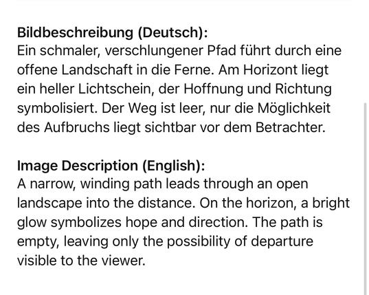 Bildbeschreibung (Deutsch):
Ein schmaler, verschlungener Pfad führt durch eine offene Landschaft in die Ferne. Am Horizont liegt ein heller Lichtschein, der Hoffnung und Richtung symbolisiert. Der Weg ist leer, nur die Möglichkeit des Aufbruchs liegt sichtbar vor dem Betrachter.
Image Description (English):
A narrow, winding path leads through an open landscape into the distance. On the horizon, a bright glow symbolizes hope and direction. The path is empty, leaving only the possibility of departure visible to the viewer.🖖