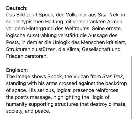 Deutsch:
Das Bild zeigt Spock, den Vulkanier aus Star Trek, in seiner typischen Haltung mit verschränkten Armen vor dem Hintergrund des Weltraums. Seine ernste, logische Ausstrahlung verstärkt die Aussage des Posts, in dem er die Unlogik des Menschen kritisiert, Strukturen zu stützen, die Klima, Gesellschaft und Frieden zerstören.
Englisch:
The image shows Spock, the Vulcan from Star Trek, standing with his arms crossed against the backdrop of space. His serious, logical presence reinforces the post's message, highlighting the illogic of humanity supporting structures that destroy climate, society, and peace.🖖