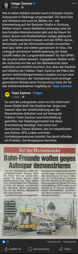 Das Bild zeigt einen Screenshot eines Facebook-Posts von Holger Zastrow, einem Politiker, der sich gegen die Umwandlung von Autospuren in Radwege in Dresden ausspricht. Der Text kritisiert die Entscheidung des grünen Verkehrsbürgermeisters Stephan Kühn, eine der Fahrspuren auf der Marienbrücke für Autos zu sperren, um den Nahverkehr zu fördern. Zastrow betont, dass die Umwandlung oft ohne Sinn und Verstand geschieht und dass es für Radfahrer alternative Routen gibt. Er kritisiert die Verkehrspolitik der Stadt und begrüßt die Entscheidung des Stadtrats, die Pläne des grünen Verkehrsbürgermeisters zu stoppen. Ein Artikel aus der Morgenpost wird zitiert, der die Pläne der Bahnfreunde zur Demonstration gegen die Autospur auf der Marienbrücke berichtet.