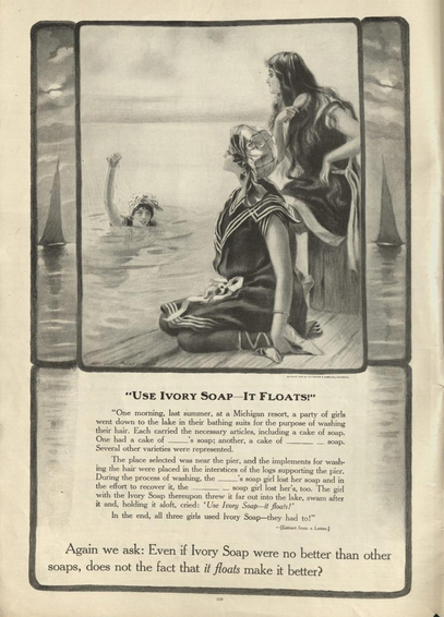 Old illustrated ad from the Edwardian era, for Ivory brand soap. Three young women are swimming, one in the water and two sitting on a pier, all wearing shoulder and knees covering wool bathing suits in a sort of nautical style. The two are looking at the first, who is brandishing something. Ad text reads:
Use Ivory Soap – It floats!
"One morning, last summer, at a Michigan resort, a party of girls went down to the lake in their bathing suits for the purpose of washing their hair. Each carried the necessary articles, including a cake of soap. One had a cake of (brand omitted in ad with an empty line, allowing you to fill it in yourself); another a cake of (once again empty) soap. Several other varieties were represented.
The place selected was near the pier, and the implements for washing the hair were placed in the interstices of the logs supporting the pier. During the process of washing, the (empty line) soap girl lost her soap and in the effort to recover it, the (second empty line) soap girl lost her’s, too. The girl with the Ivory Soap thereupon threw it far out into the lake, swam after it and, holding it aloft cried: “Use Ivory Soap – it floats!”
In the end, all three girls used Ivory Soap – they had to."
(This has been marked to be an extract from a letter.)

Again we ask: Even if Ivory Soap were no better than other soaps, does not the fact that it floats make it better?