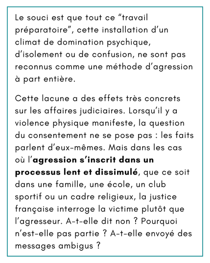 Le souci est que tout ce “travail préparatoire”, cette installation d’un climat de domination psychique, d’isolement ou de confusion, ne sont pas reconnus comme une méthode d’agression à part entière.
Cette lacune a des effets très concrets sur les affaires judiciaires. Lorsqu’il y a violence physique manifeste, la question du consentement ne se pose pas : les faits parlent d’eux-mêmes. Mais dans les cas où l’agression s’inscrit dans un processus lent et dissimulé, que ce soit dans une famille, une école, un club sportif ou un cadre religieux, la justice française interroge la victime plutôt que l’agresseur. A-t-elle dit non ? Pourquoi n’est-elle pas partie ? A-t-elle envoyé des messages ambigus ?
