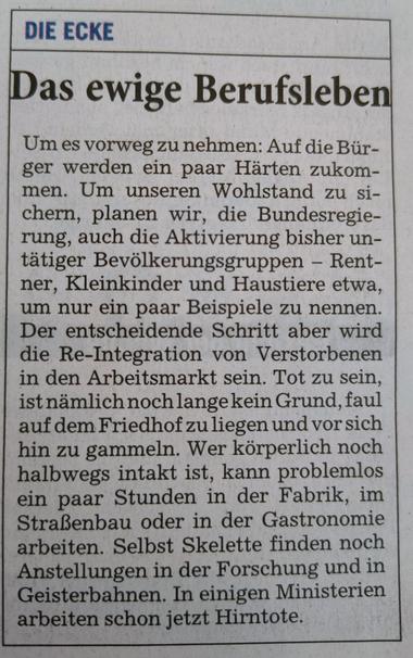 "Die Ecke" aus der RNZ von heute:

Das ewige Berufsleben

Um es vorweg zu nehmen: Auf die Bür-ger werden ein paar Härten zukom-men. Um unseren Wohlstand zu si-chern, planen wir, die Bundesregie-rung, auch die Aktivierung bisher un-tätiger Bevölkerungsgruppen - Rent-ner, Kleinkinder und Haustiere etwa, um nur ein paar Beispiele zu nennen. Der entscheidende Schritt aber wird die Re-Integration von Verstorbenen in den Arbeitsmarkt sein. Tot zu sein, ist nämlich noch lange kein Grund, faul auf dem Friedhof zu liegen und vor sich hin zu gammeln. Wer körperlich noch halbwegs intakt ist, kann problemlos ein paar Stunden in der Fabrik, im Straßenbau oder in der Gastronomie arbeiten. Selbst Skelette finden noch Anstellungen in der Forschung und in Geisterbahnen. In einigen Ministerien arbeiten schon jetzt Hirntote.