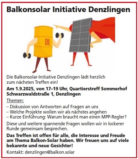 Die Balkonsolar-Initiative Denzlingen lädt herzlich zum nächsten Treffen ein!
Am 1.9.2025, von 17-19 Uhr, Quartierstreff Sommerhof
Schwarzwaldstraße 1, Denzlingen
Themen:
- Diskussion von Antworten auf Fragen an uns
- Welche Projekte wollen wir als nächstes angehen
- Kurze Einführung: Warum braucht man einen MPP-Regler?
Diese und weitere spannende Fragen wollen wir in lockerer Runde gemeinsam besprechen.
Das Treffen ist offen für alle, die Interesse und Freude am Thema Balkon-Solar haben. Wir freuen uns auf viele bekannte und neue Gesichter!
Kontakt: denzlingen@balkon.solar