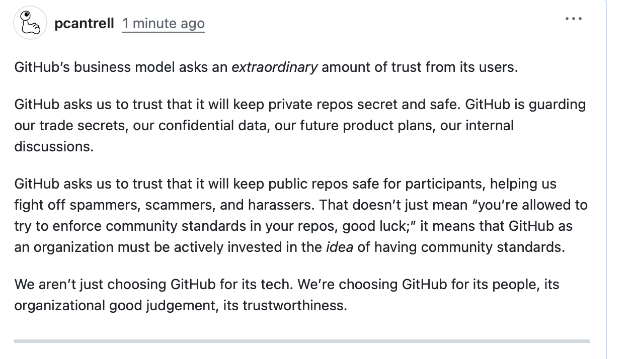 GitHub’s business model asks an extraordinary amount of trust from its users. GitHub asks us to trust that it will keep private repos secret and safe. GitHub is guarding our trade secrets, our confidential data, our future product plans, our internal discussions. GitHub asks us to trust that it will keep public repos safe for participants, helping us fight off spammers, scammers, and harassers. That doesn’t just mean “you’re allowed to try to enforce community standards in your repos, good luck;” it means that GitHub as an organization must be actively invested in the idea of having community standards. We aren’t just choosing GitHub for its tech. We’re choosing GitHub for its people, its organizational good judgement, its trustworthiness.
