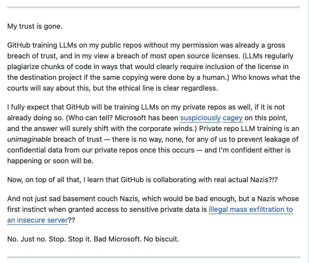 My trust is gone. GitHub training LLMs on my public repos without my permission was already a gross breach of trust, and in my view a breach of most open source licenses. (LLMs regularly plagiarize chunks of code in ways that would clearly require inclusion of the license in the destination project if the same copying were done by a human.) Who knows what the courts will say about this, but the ethical line is clear regardless. I fully expect that GitHub will be training LLMs on my private repos as well, if it is not already doing so. (Who can tell? Microsoft has been suspiciously cagey on this point, and the answer will surely shift with the corporate winds.) Private repo LLM training is an unimaginable breach of trust — there is no way, none, for any of us to prevent leakage of confidential data from our private repos once this occurs — and I’m confident either is happening or soon will be. Now, on top of all that, I learn that GitHub is collaborating with real actual Nazis?!? And not just sad basement couch Nazis, which would be bad enough, but a Nazis whose first instinct when granted access to sensitive private data is illegal mass exfiltration to an insecure server?? No. Just no. Stop. Stop it. Bad Microsoft. No biscuit.