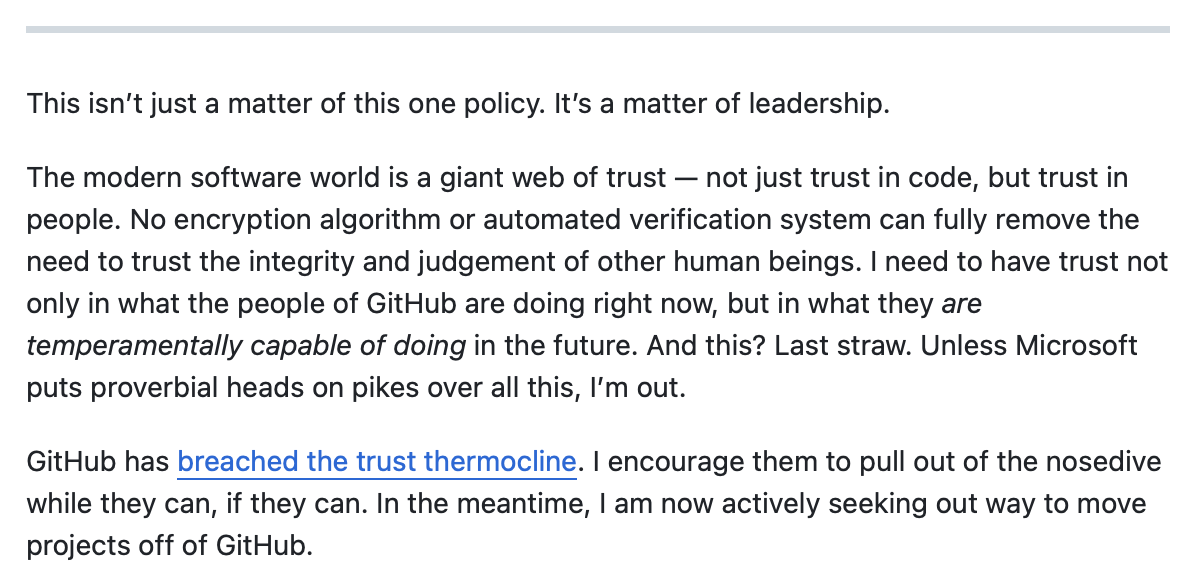 This isn’t just a matter of this one policy. It’s a matter of leadership. The modern software world is a giant web of trust — not just trust in code, but trust in people. No encryption algorithm or automated verification system can fully remove the need to trust the integrity and judgement of other human beings. I need to have trust not only in what the people of GitHub are doing right now, but in what they are temperamentally capable of doing in the future. And this? Last straw. Unless Microsoft puts proverbial heads on pikes over all this, I’m out. GitHub has breached the trust thermocline. I encourage them to pull out of the nosedive while they can, if they can. In the meantime, I am now actively seeking out way to move projects off of GitHub.