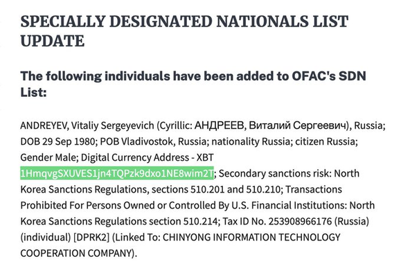 Specially Designated Nationals List Update
The following individuals have been added to OFAC's SDN List: 

ANDREYEV, Vitaliy Sergeyevich (Cyrillic: АНДРЕЕВ, Виталий Сергеевич), Russia; DOB 29 Sep 1980; POB Vladivostok, Russia; nationality Russia; citizen Russia; Gender Male; Digital Currency Address - XBT 1HmqvgSXUVES1jn4TQPzk9dxo1NE8wim2T; Secondary sanctions risk: North Korea Sanctions Regulations, sections 510.201 and 510.210; Transactions Prohibited For Persons Owned or Controlled By U.S. Financial Institutions: North Korea Sanctions Regulations section 510.214; Tax ID No. 253908966176 (Russia) (individual) [DPRK2] (Linked To: CHINYONG INFORMATION TECHNOLOGY COOPERATION COMPANY).