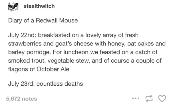 Diary of a Redwall Mouse
July 22nd: breakfasted on a lovely array of fresh strawberries and goat's cheese with honey, oat cakes and barley porridge. For luncheon we feasted on a catch of smoked trout, vegetable stew, and of course a couple of flagons of October Ale.
July 23rd: countless deaths