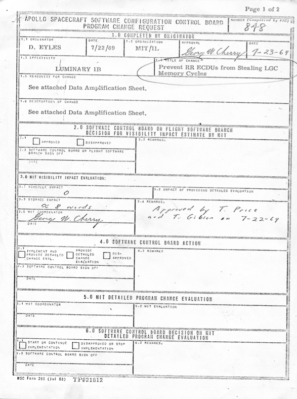 APOLLO SPACECRAFT SOFTWARE CONFIGURATION CONTROL BOARD PROGRAM CHANGE REQUEST Number: 848 1.1 Originator: D. Eyles, Date: 7/22/69, Organization: MIT/IL 1.2 Approval: George W. Cherry, Date: 7/23/69 1.3 Effectivity: Luminary 1B 1.4 Title of Change: Prevent RR ECDUs from Stealing LGC Memory Cycles 1.5 Reason(s) for Change: See attached Data Amplification Sheet. 1.6 Description of Change: See attached Data Amplification Sheet. 3.0 MIT VISIBILITY IMPACT EVALUATION: 3.1 Schedule Impact: 0 3.2 Storage Impact: ~8 words 3.3 MIT Coordinator: George W. Cherry 3.4 Remarks: Approved by T. Price and T. Gibson on 7-22-69 (and many blank fields)
