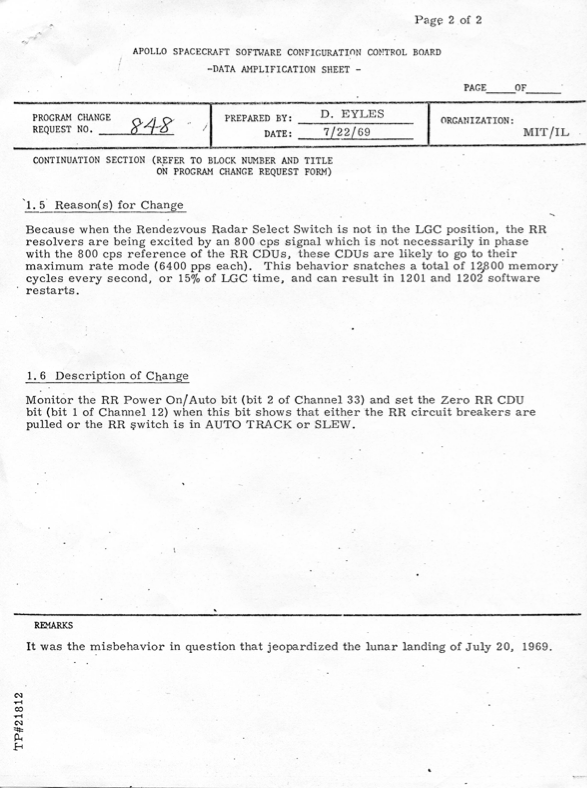 APOLLO SPACECRAFT SOFTWARE CONFIGURATION CONTROL BOARD DATA AMPLIFICATION SHEET PROGRAM CHANGE REQUEST #848 8 PREPARED BY: D. EYLES  DATE: 7/22/69 ORGANIZATION: MIT/IL CONTINUATION SECTION (REFER TO BLOCK NUMBER AND TITLE ON PROGRAM CHANGE REQUEST FORM) 1.5 Reason(s) for Change Because when the Rendezvous Radar Select Switch is not in the LGC position, the RR resolvers are being excited by an 800 cps signal which is not necessarily in phase with the 800 cps reference of the RR CDUs, these CDUs are likely to go to their maximum rate mode (6400 pps each). This behavior snatches a total of 12800 memory cycles every second, or 15% of LGC time, and can result in 1201 and 1202 software restarts. 1.6 Description of Change Monitor the RR Power On/ Auto bit (bit 2 of Channel 33) and set the Zero RR CDU bit (bit 1 of Channel 12) when this bit shows that either the RR circuit breakers are pulled or the RR switch is in AUTO TRACK or SLEW. REMARKS It was the misbehavior in question that jeopardized the lunar landing of July 20, 1969.