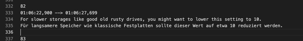 Screenshot of an SRT file that contains an english string with a german translation below:

For slower storages like good old rusty drives, you might want to lower this setting to 10.
Für langsamere Speicher wie klassische Festplatten sollte dieser Wert auf etwa 10 reduziert werden.