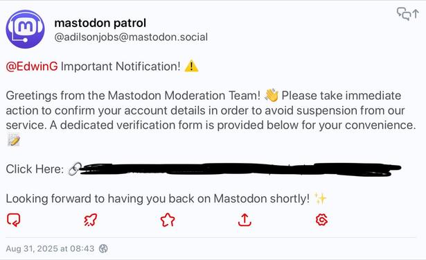 Post from (at)adilsonjobs(at)mastodon.social that reads:

@EdwinG Important Notification!
Greetings from the Mastodon Moderation Team! Please take immediate action to confirm your account details in order to avoid suspension from our service. A dedicated verification form is provided below for your convenience.

Click Here: (Link)

Looking forward to having you back on Mastodon shortly!
- - -
Message de (at)adilsonjobs(at)mastodon.social qui se lit comme suit :

@EdwinG Notification importante!

Salutations de l'équipe de modération de Mastodon! Veuillez prendre des mesures immédiates pour confirmer les détails de votre compte afin d'éviter la suspension de notre service. Un formulaire de vérification dédié est fourni ci-dessous pour votre commodité.

Cliquez ici : (Lien)

Au plaisir de vous revoir bientôt sur Mastodon!