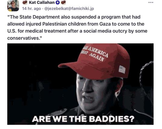 4 @ Kat Callahan  @ ee
ely 
14 hr. ago - @jezebelkat@famichiki.jp

"The State Department also suspended a program that had
allowed injured Palestinian children from Gaza to come to the
U.S. for medical treatment after a social media outcry by some
conservatives."

“ When videos of the children arriving at San Francisco International airport began to circulate online, some right-wing activists began to call for the suspension of visas for Gazans. 

"Hopefully all GAZANS will be added to President Trump's travel ban. There are doctors in other countries. The US is not the world's hospital!" wrote right-wing influence and Trump supporter Laura Loomer on the social media platform X. ”

MSN